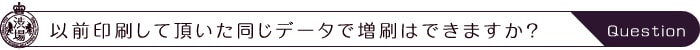 以前印刷して頂いた同じデータで増刷はできますか？